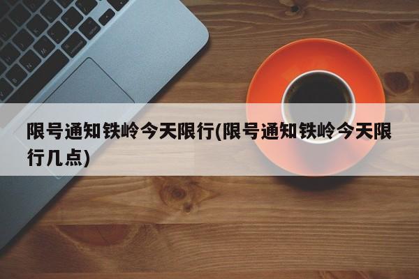 限号通知铁岭今天限行(限号通知铁岭今天限行几点)