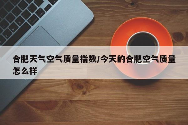 合肥天气空气质量指数/今天的合肥空气质量怎么样