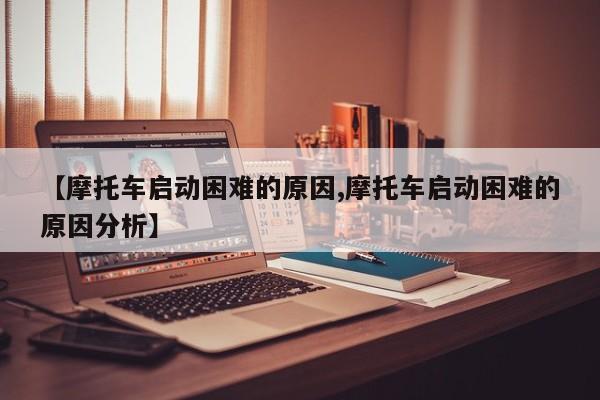 【摩托车启动困难的原因,摩托车启动困难的原因分析】
