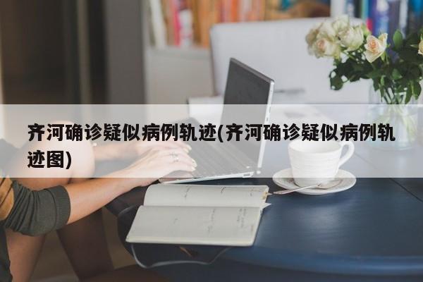齐河确诊疑似病例轨迹(齐河确诊疑似病例轨迹图)