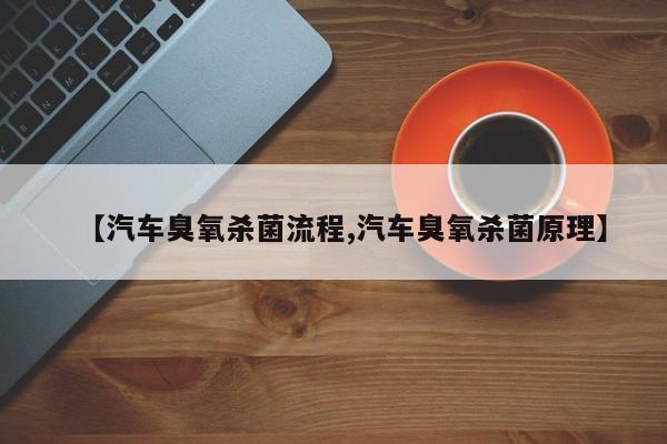 【汽车臭氧杀菌流程,汽车臭氧杀菌原理】