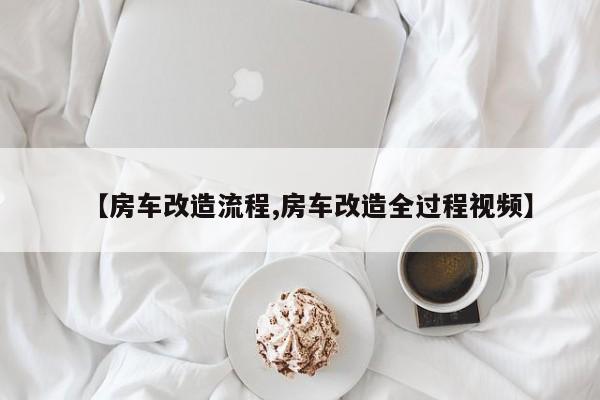【房车改造流程,房车改造全过程视频】