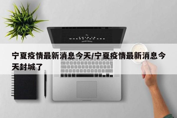 宁夏疫情最新消息今天/宁夏疫情最新消息今天封城了