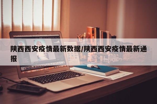 陕西西安疫情最新数据/陕西西安疫情最新通报