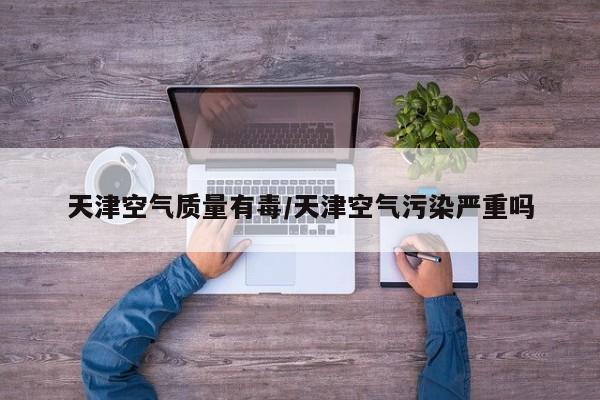 天津空气质量有毒/天津空气污染严重吗
