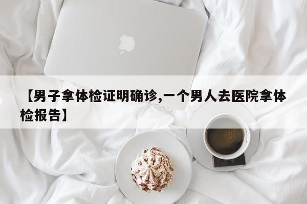 【男子拿体检证明确诊,一个男人去医院拿体检报告】