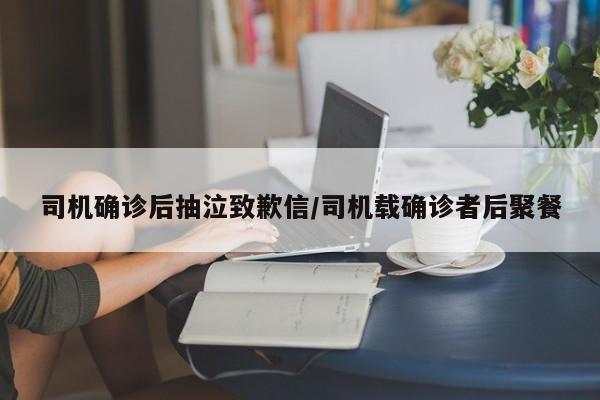 司机确诊后抽泣致歉信/司机载确诊者后聚餐