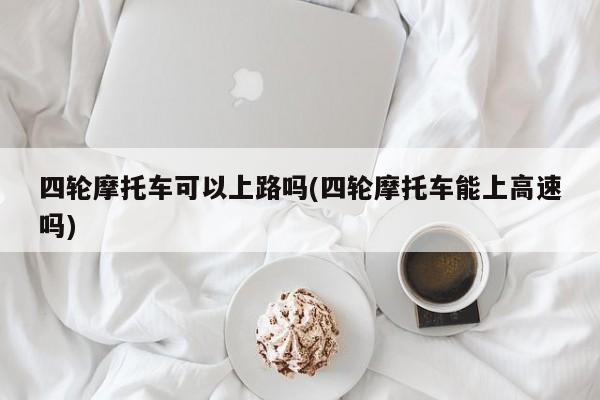 四轮摩托车可以上路吗(四轮摩托车能上高速吗)