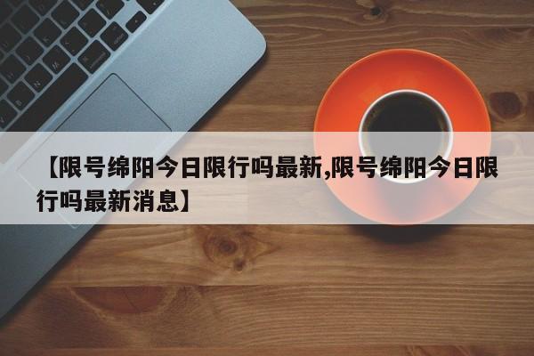 【限号绵阳今日限行吗最新,限号绵阳今日限行吗最新消息】