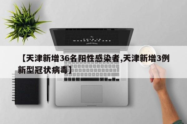 【天津新增36名阳性感染者,天津新增3例新型冠状病毒】