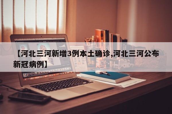【河北三河新增3例本土确诊,河北三河公布新冠病例】