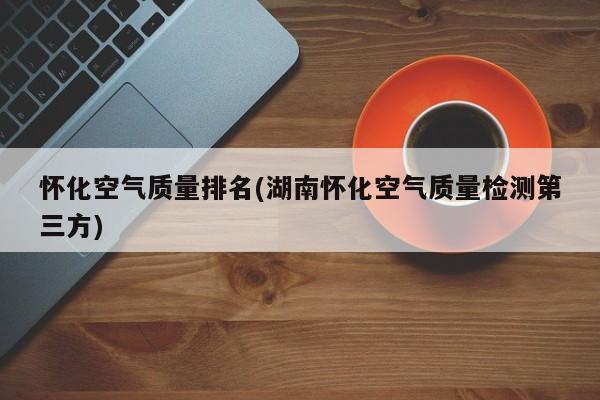 怀化空气质量排名(湖南怀化空气质量检测第三方)