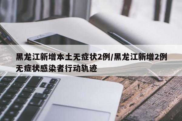 黑龙江新增本土无症状2例/黑龙江新增2例无症状感染者行动轨迹