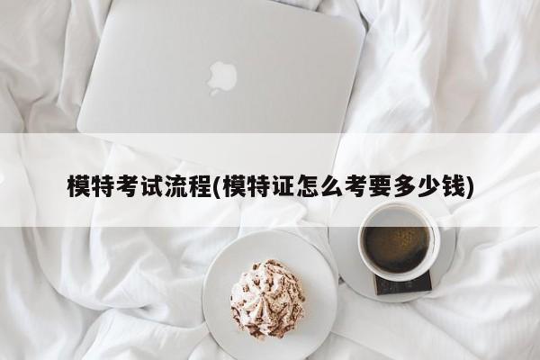 模特考试流程(模特证怎么考要多少钱)
