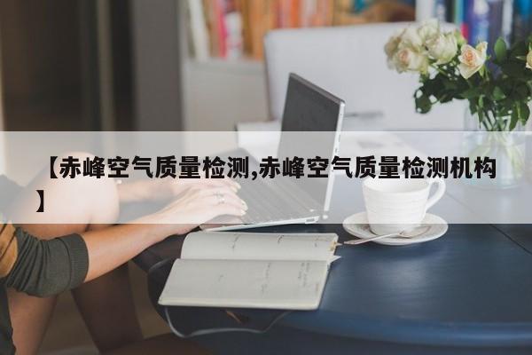 【赤峰空气质量检测,赤峰空气质量检测机构】