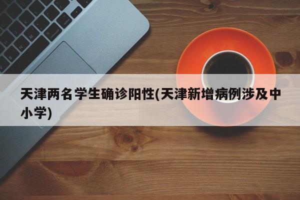 天津两名学生确诊阳性(天津新增病例涉及中小学)
