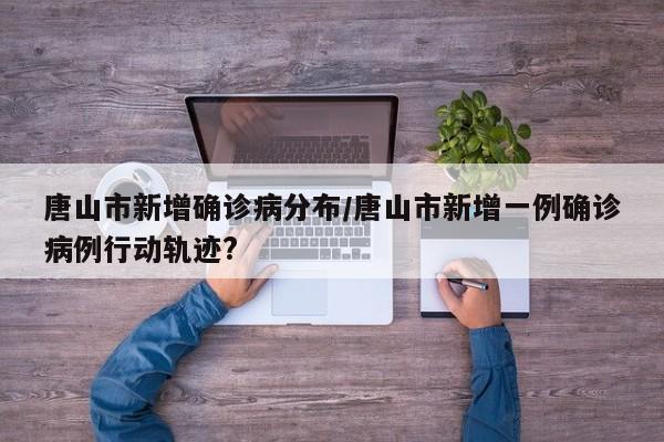 唐山市新增确诊病分布/唐山市新增一例确诊病例行动轨迹?
