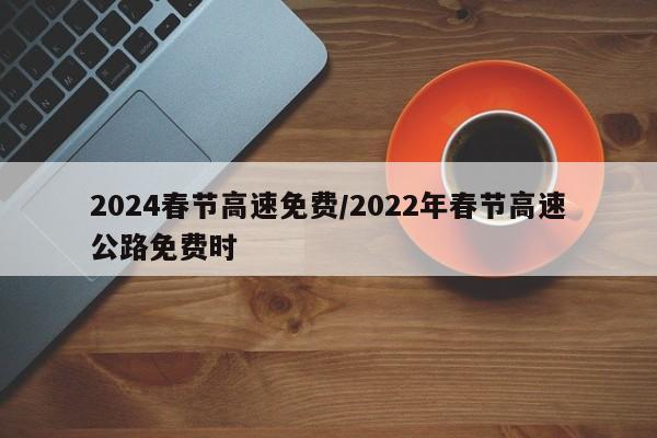 2024春节高速免费/2022年春节高速公路免费时