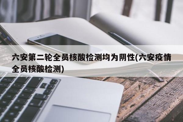 六安第二轮全员核酸检测均为阴性(六安疫情全员核酸检测)