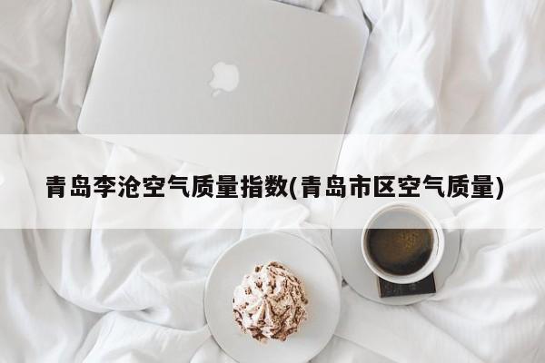 青岛李沧空气质量指数(青岛市区空气质量)