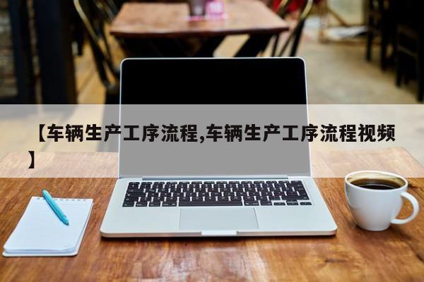 【车辆生产工序流程,车辆生产工序流程视频】