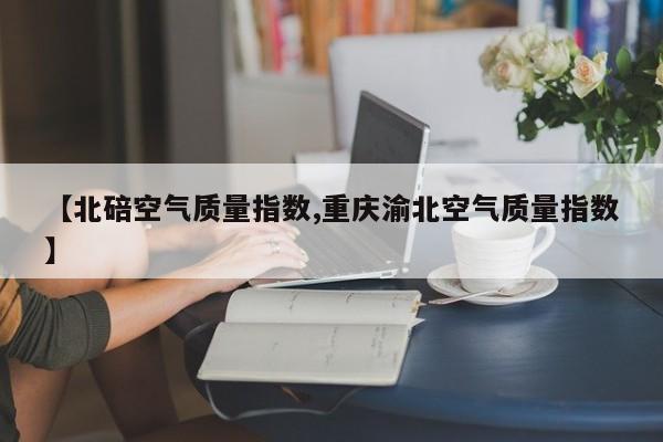【北碚空气质量指数,重庆渝北空气质量指数】