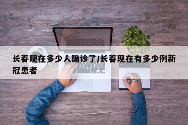 长春现在多少人确诊了/长春现在有多少例新冠患者