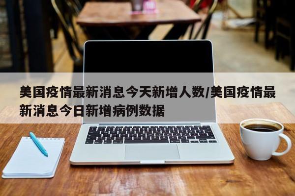 美国疫情最新消息今天新增人数/美国疫情最新消息今日新增病例数据