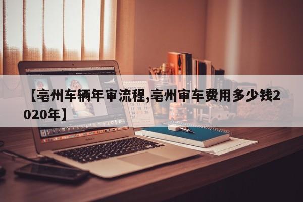 【亳州车辆年审流程,亳州审车费用多少钱2020年】