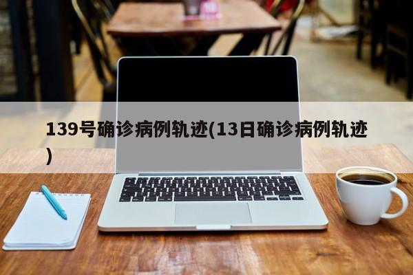 139号确诊病例轨迹(13日确诊病例轨迹)