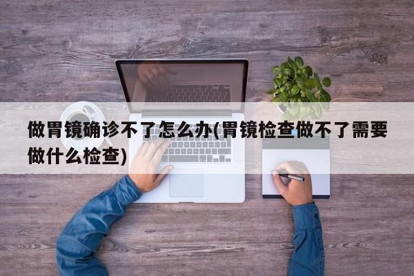 做胃镜确诊不了怎么办(胃镜检查做不了需要做什么检查)