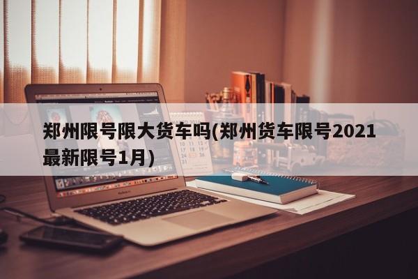 郑州限号限大货车吗(郑州货车限号2021最新限号1月)