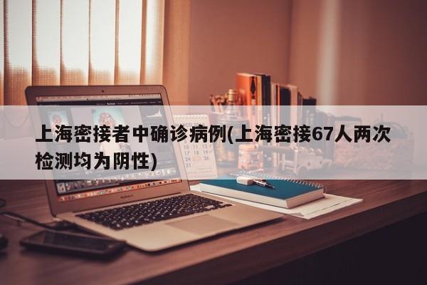 上海密接者中确诊病例(上海密接67人两次检测均为阴性)