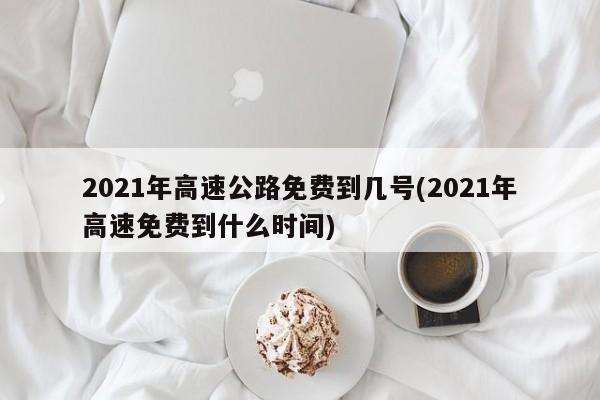 2021年高速公路免费到几号(2021年高速免费到什么时间)