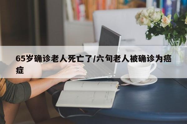 65岁确诊老人死亡了/六旬老人被确诊为癌症