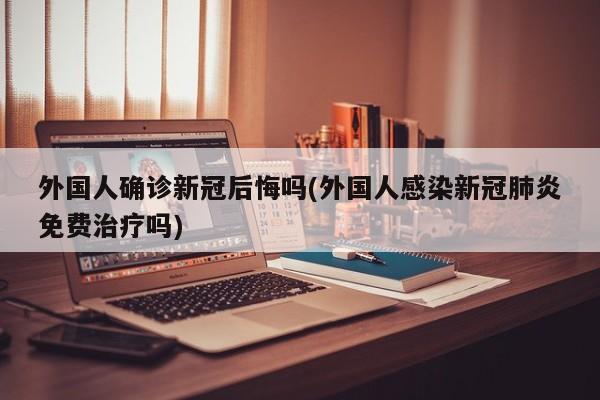 外国人确诊新冠后悔吗(外国人感染新冠肺炎免费治疗吗)