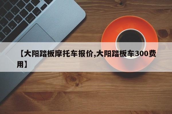 【大阳踏板摩托车报价,大阳踏板车300费用】