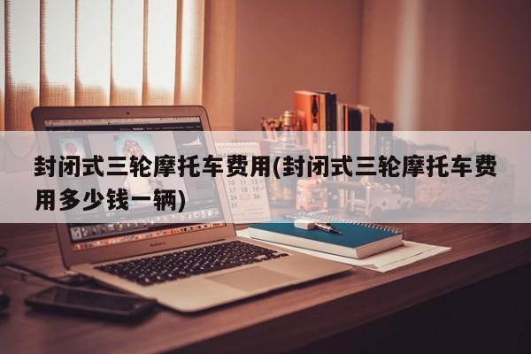 封闭式三轮摩托车费用(封闭式三轮摩托车费用多少钱一辆)