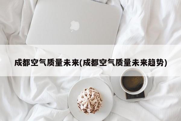 成都空气质量未来(成都空气质量未来趋势)