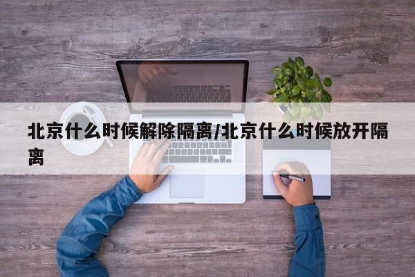 北京什么时候解除隔离/北京什么时候放开隔离