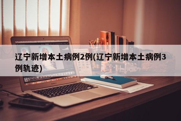 辽宁新增本土病例2例(辽宁新增本土病例3例轨迹)