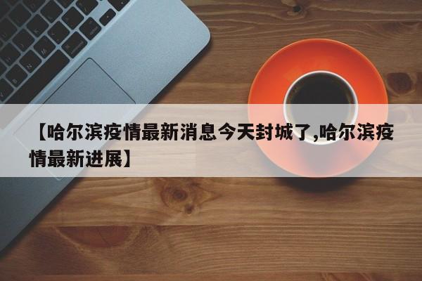 【哈尔滨疫情最新消息今天封城了,哈尔滨疫情最新进展】