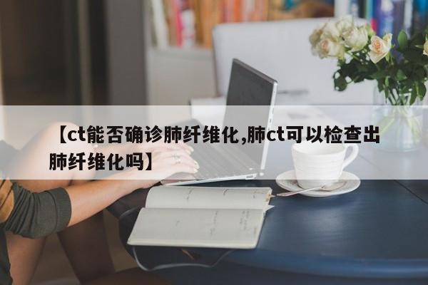 【ct能否确诊肺纤维化,肺ct可以检查出肺纤维化吗】