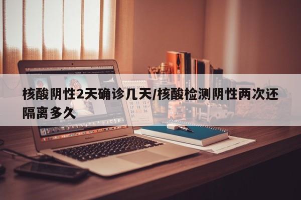 核酸阴性2天确诊几天/核酸检测阴性两次还隔离多久
