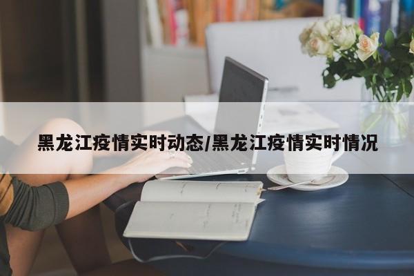黑龙江疫情实时动态/黑龙江疫情实时情况