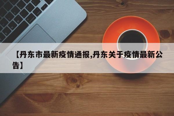 【丹东市最新疫情通报,丹东关于疫情最新公告】