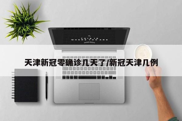 天津新冠零确诊几天了/新冠天津几例