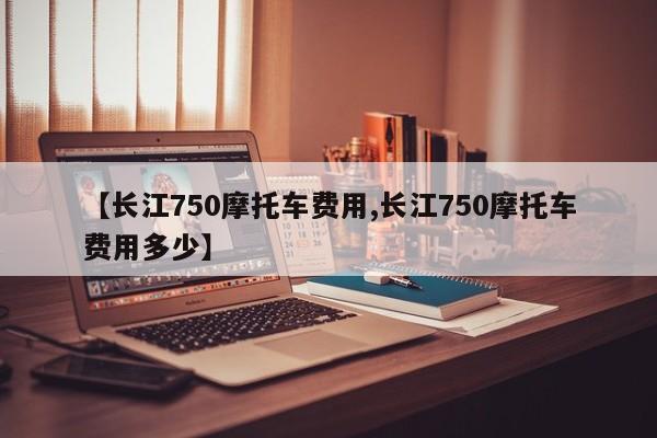 【长江750摩托车费用,长江750摩托车费用多少】