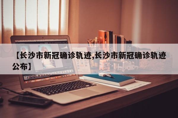 【长沙市新冠确诊轨迹,长沙市新冠确诊轨迹公布】