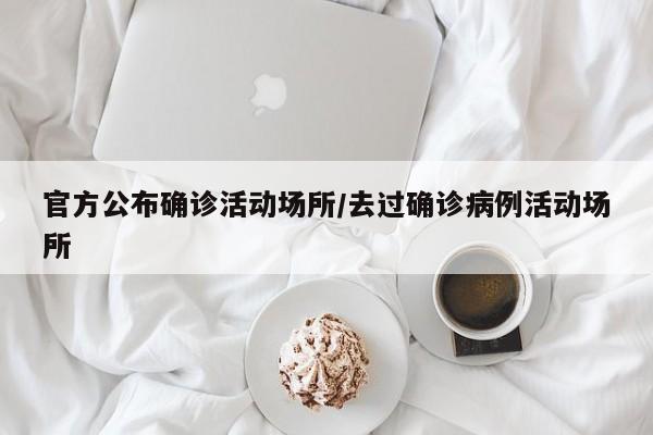 官方公布确诊活动场所/去过确诊病例活动场所